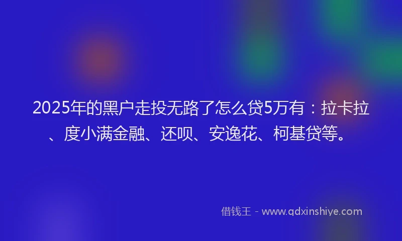 2025年的黑户走投无路了怎么贷5万有：拉卡拉、度小满金融、还呗、安逸花、柯基贷等。