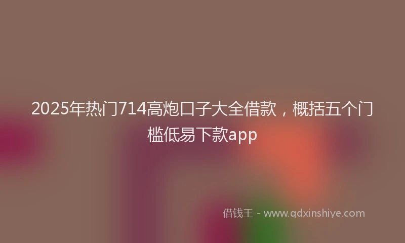 2025年热门714高炮口子大全借款，概括五个门槛低易下款app