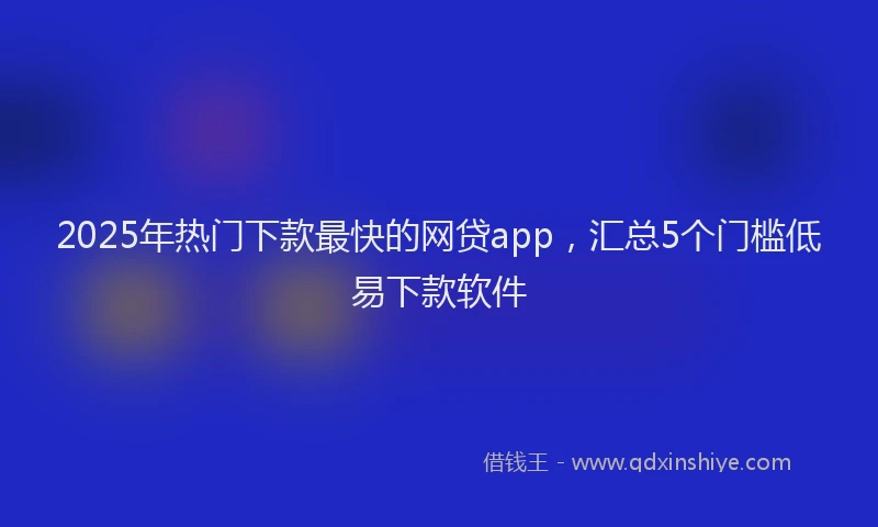 2025年热门下款最快的网贷app，汇总5个门槛低易下款软件