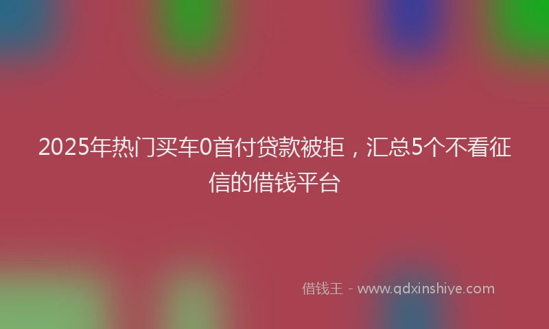 2025年热门买车0首付贷款被拒，汇总5个不看征信的借钱平台