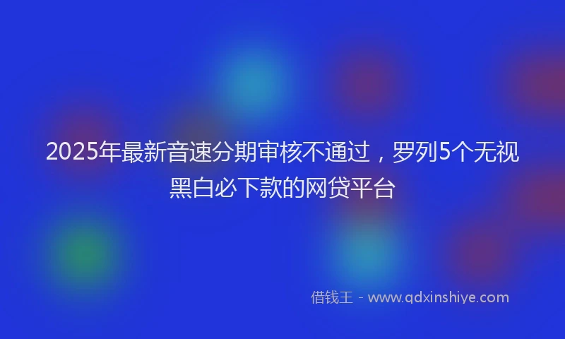 2025年最新音速分期审核不通过，罗列5个无视黑白必下款的网贷平台