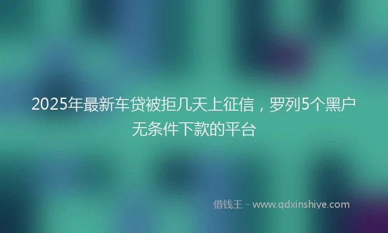 2025年最新车贷被拒几天上征信，罗列5个黑户无条件下款的平台