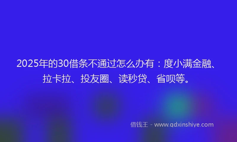2025年的30借条不通过怎么办有：度小满金融、拉卡拉、投友圈、读秒贷、省呗等。
