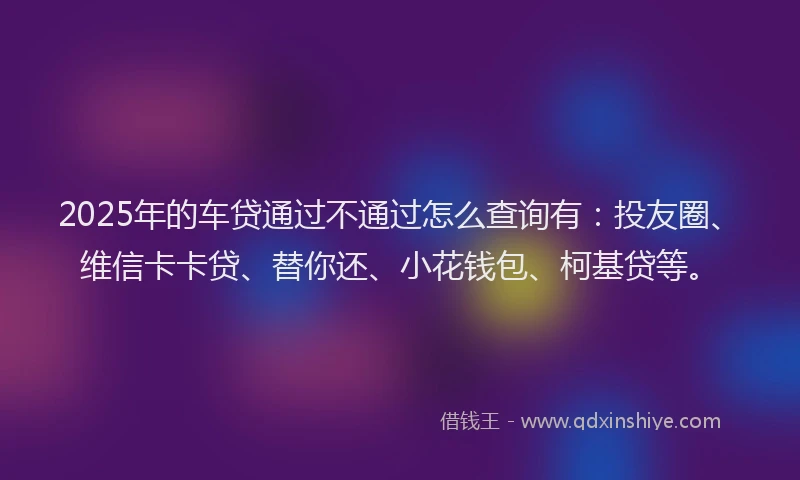 2025年的车贷通过不通过怎么查询有：投友圈、维信卡卡贷、替你还、小花钱包、柯基贷等。