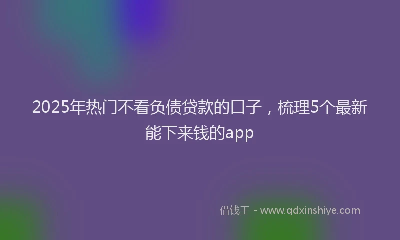 2025年热门不看负债贷款的口子，梳理5个最新能下来钱的app