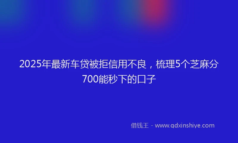 2025年最新车贷被拒信用不良，梳理5个芝麻分700能秒下的口子
