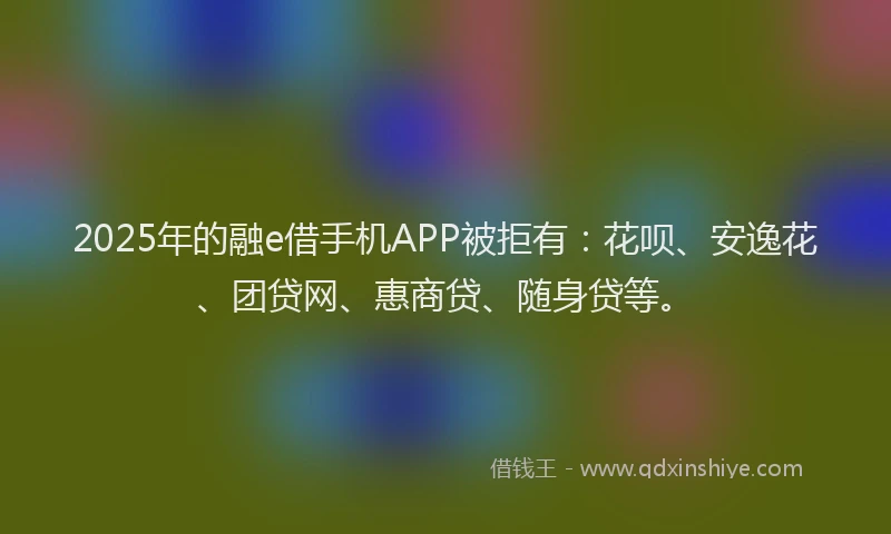 2025年的融e借手机APP被拒有：花呗、安逸花、团贷网、惠商贷、随身贷等。