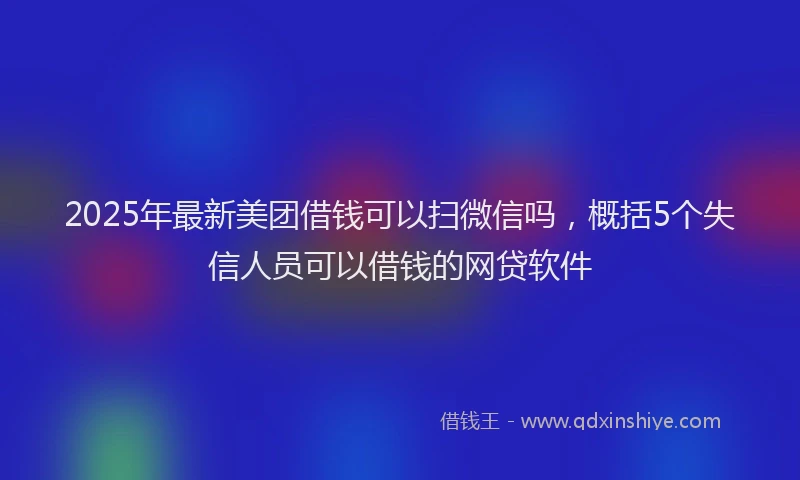 2025年最新美团借钱可以扫微信吗，概括5个失信人员可以借钱的网贷软件