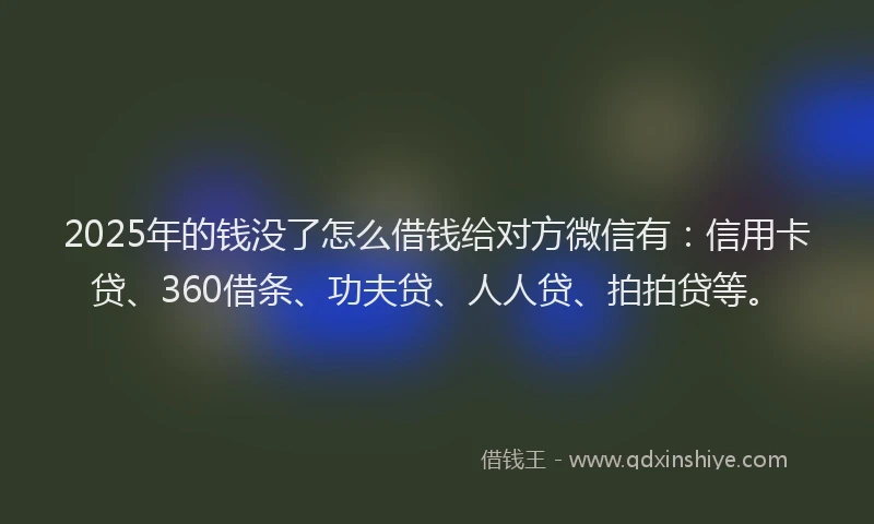 2025年的钱没了怎么借钱给对方微信有：信用卡贷、360借条、功夫贷、人人贷、拍拍贷等。