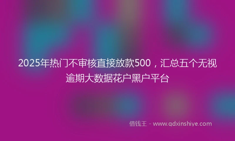 2025年热门不审核直接放款500，汇总五个无视逾期大数据花户黑户平台