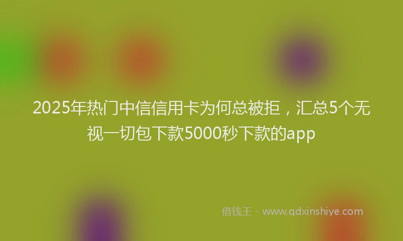 2025年热门中信信用卡为何总被拒，汇总5个无视一切包下款5000秒下款的app