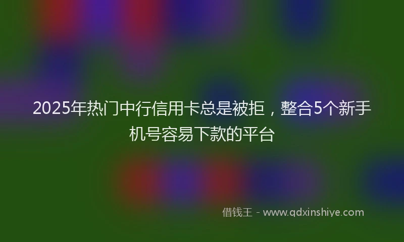 2025年热门中行信用卡总是被拒，整合5个新手机号容易下款的平台
