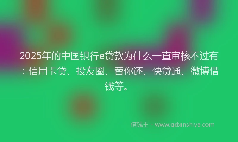 2025年的中国银行e贷款为什么一直审核不过有：信用卡贷、投友圈、替你还、快贷通、微博借钱等。