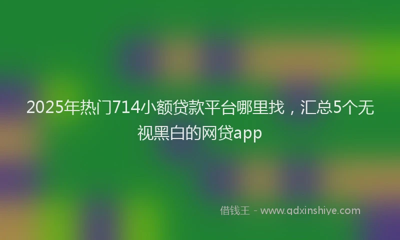 2025年热门714小额贷款平台哪里找，汇总5个无视黑白的网贷app