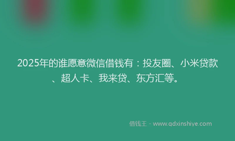 2025年的谁愿意微信借钱有：投友圈、小米贷款、超人卡、我来贷、东方汇等。