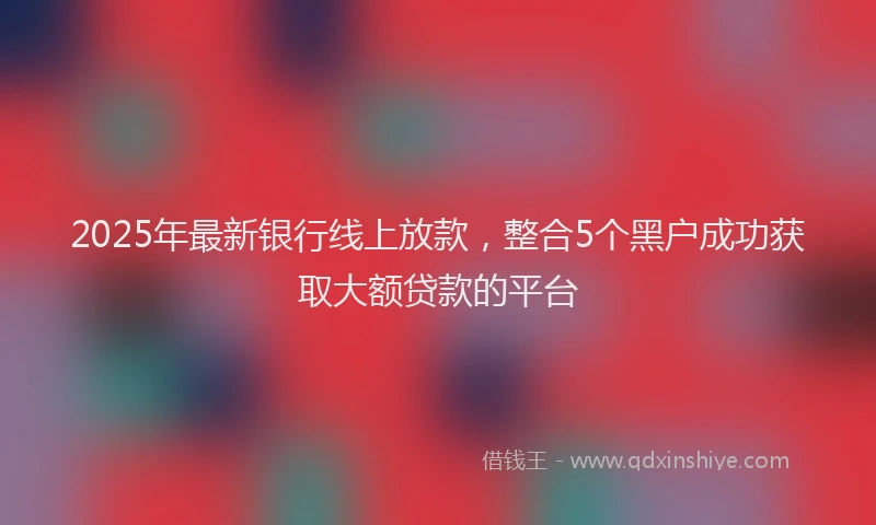 2025年最新银行线上放款，整合5个黑户成功获取大额贷款的平台