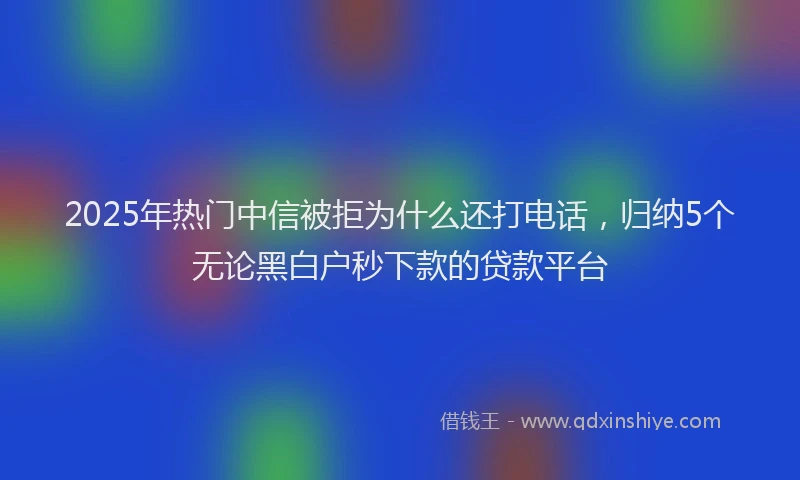 2025年热门中信被拒为什么还打电话，归纳5个无论黑白户秒下款的贷款平台