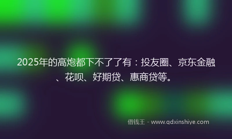 2025年的高炮都下不了了有：投友圈、京东金融、花呗、好期贷、惠商贷等。