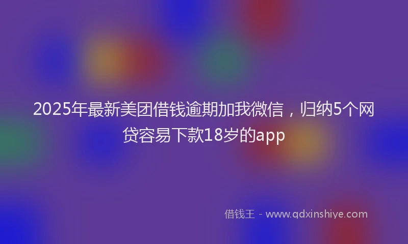 2025年最新美团借钱逾期加我微信，归纳5个网贷容易下款18岁的app
