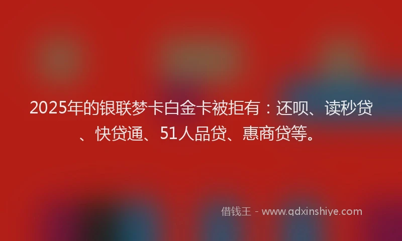 2025年的银联梦卡白金卡被拒有：还呗、读秒贷、快贷通、51人品贷、惠商贷等。