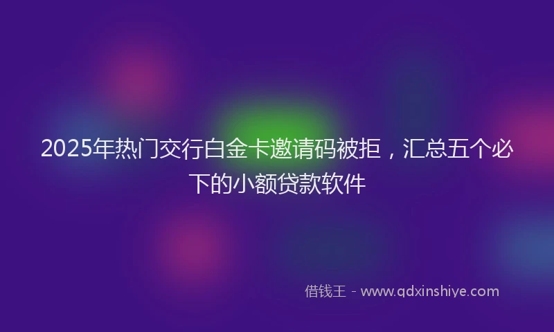 2025年热门交行白金卡邀请码被拒，汇总五个必下的小额贷款软件