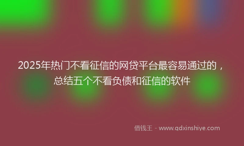 2025年热门不看征信的网贷平台最容易通过的，总结五个不看负债和征信的软件