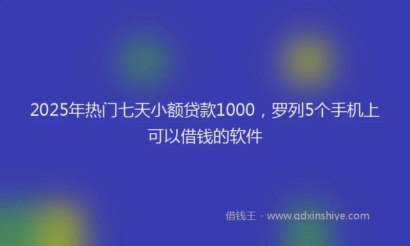 2025年热门七天小额贷款1000，罗列5个手机上可以借钱的软件