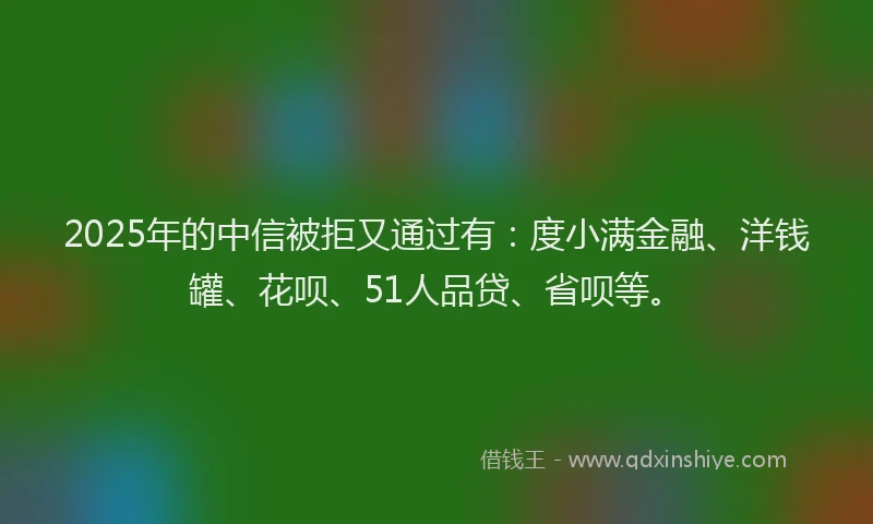 2025年的中信被拒又通过有：度小满金融、洋钱罐、花呗、51人品贷、省呗等。