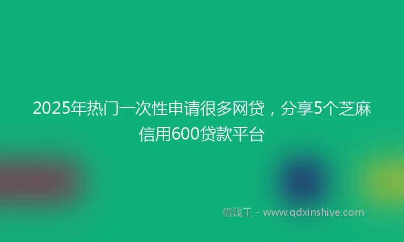 2025年热门一次性申请很多网贷，分享5个芝麻信用600贷款平台