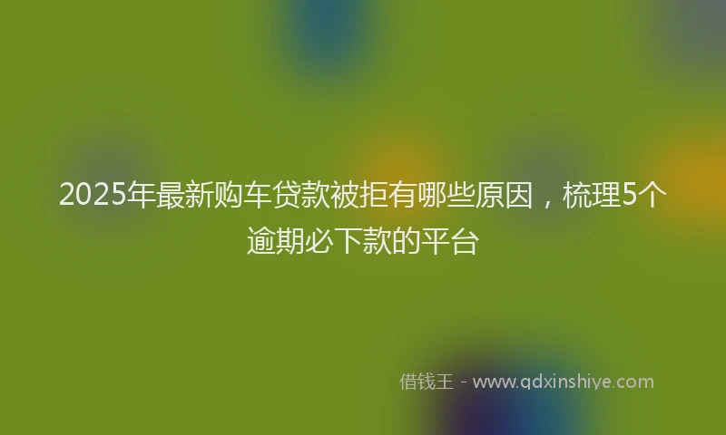 2025年最新购车贷款被拒有哪些原因，梳理5个逾期必下款的平台