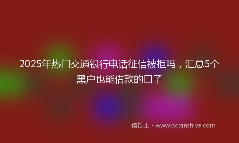 2025年热门交通银行电话征信被拒吗，汇总5个黑户也能借款的口子