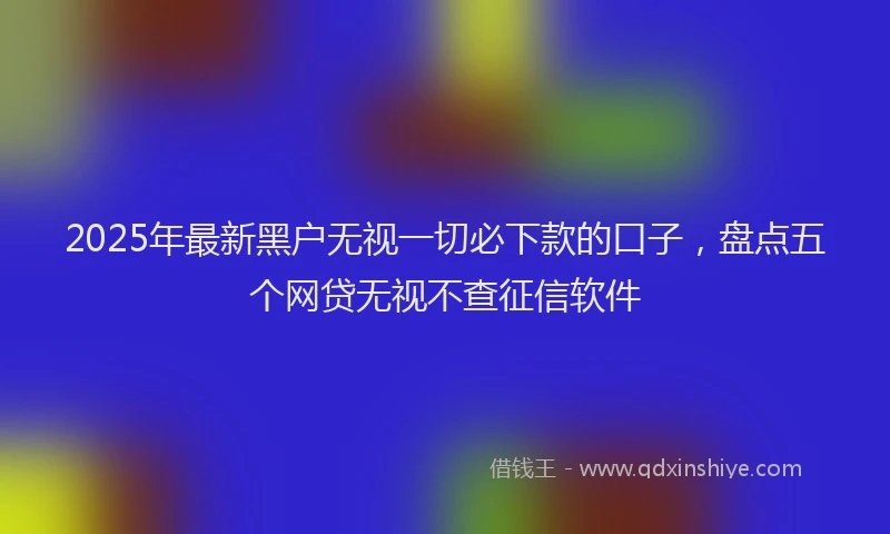2025年最新黑户无视一切必下款的口子，盘点五个网贷无视不查征信软件