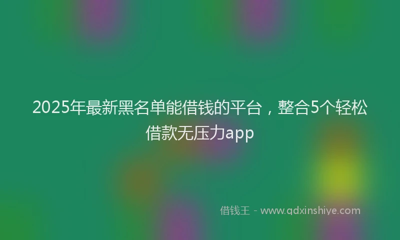 2025年最新黑名单能借钱的平台，整合5个轻松借款无压力app