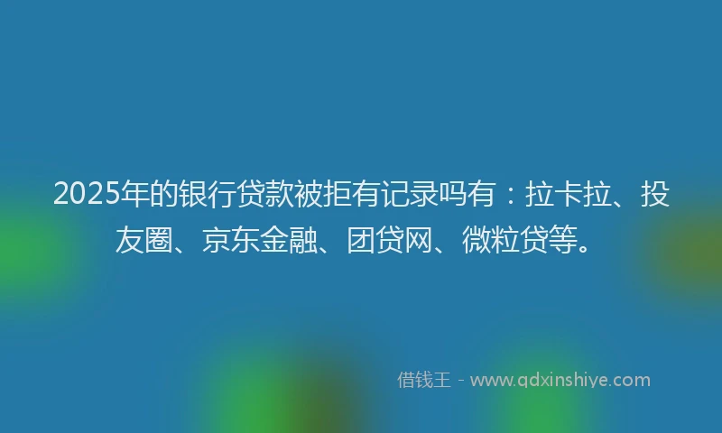 2025年的银行贷款被拒有记录吗有：拉卡拉、投友圈、京东金融、团贷网、微粒贷等。