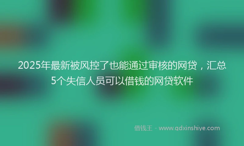 2025年最新被风控了也能通过审核的网贷，汇总5个失信人员可以借钱的网贷软件
