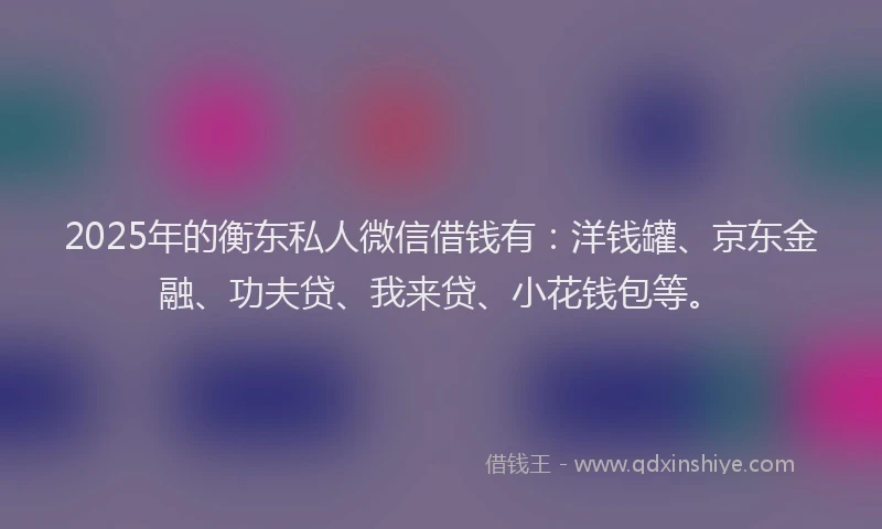 2025年的衡东私人微信借钱有：洋钱罐、京东金融、功夫贷、我来贷、小花钱包等。