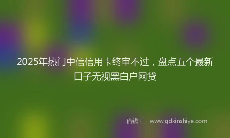 2025年热门中信信用卡终审不过，盘点五个最新口子无视黑白户网贷