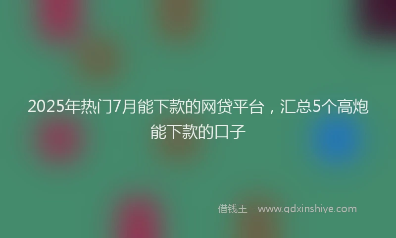 2025年热门7月能下款的网贷平台，汇总5个高炮能下款的口子