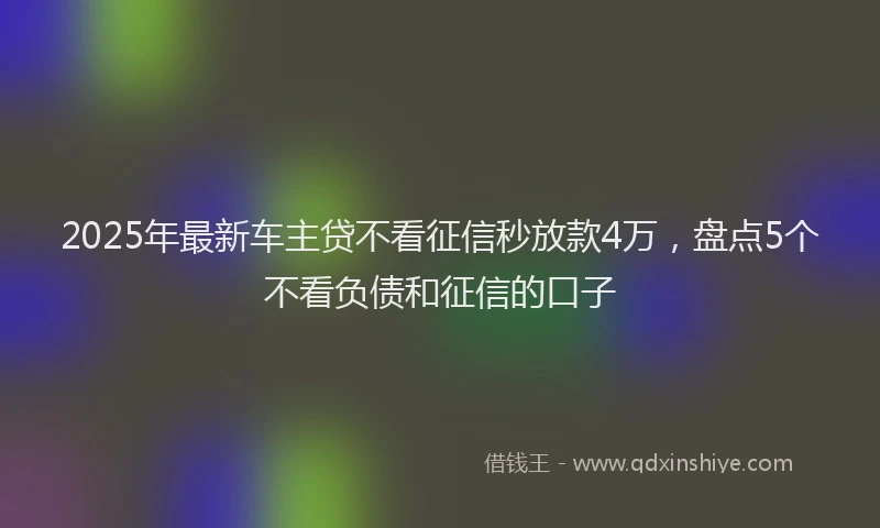 2025年最新车主贷不看征信秒放款4万，盘点5个不看负债和征信的口子