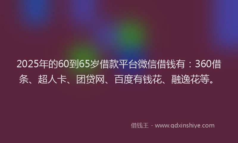2025年的60到65岁借款平台微信借钱有：360借条、超人卡、团贷网、百度有钱花、融逸花等。