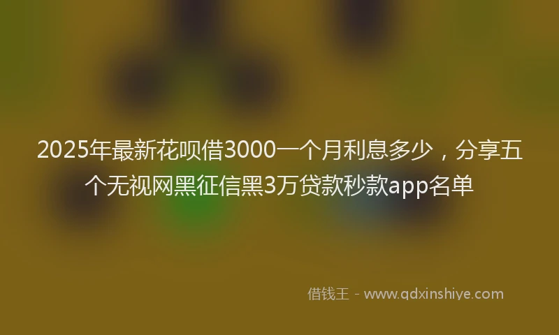 2025年最新花呗借3000一个月利息多少，分享五个无视网黑征信黑3万贷款秒款app名单