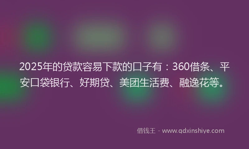 2025年的贷款容易下款的口子有：360借条、平安口袋银行、好期贷、美团生活费、融逸花等。