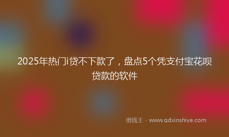 2025年热门i贷不下款了，盘点5个凭支付宝花呗贷款的软件