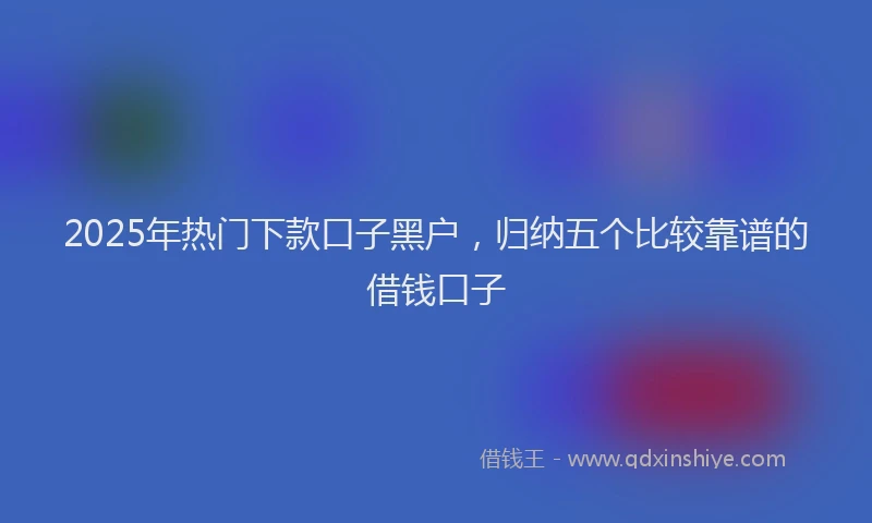 2025年热门下款口子黑户，归纳五个比较靠谱的借钱口子