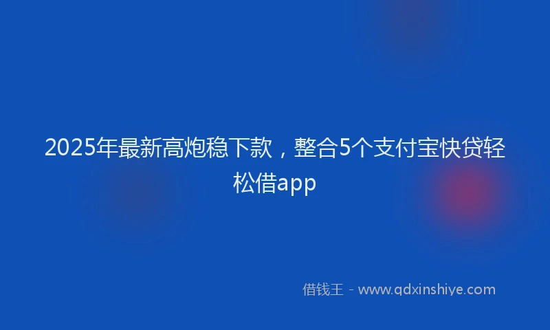 2025年最新高炮稳下款，整合5个支付宝快贷轻松借app