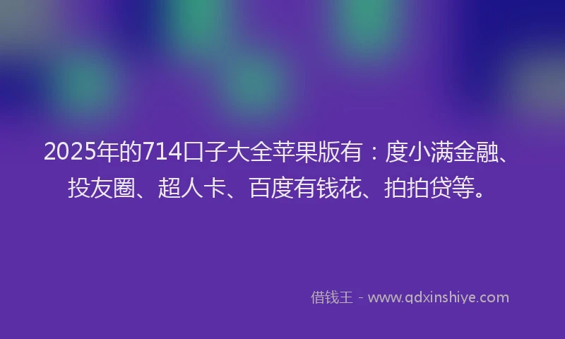 2025年的714口子大全苹果版有：度小满金融、投友圈、超人卡、百度有钱花、拍拍贷等。