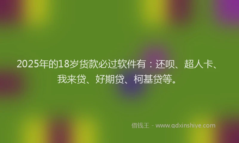 2025年的18岁货款必过软件有：还呗、超人卡、我来贷、好期贷、柯基贷等。