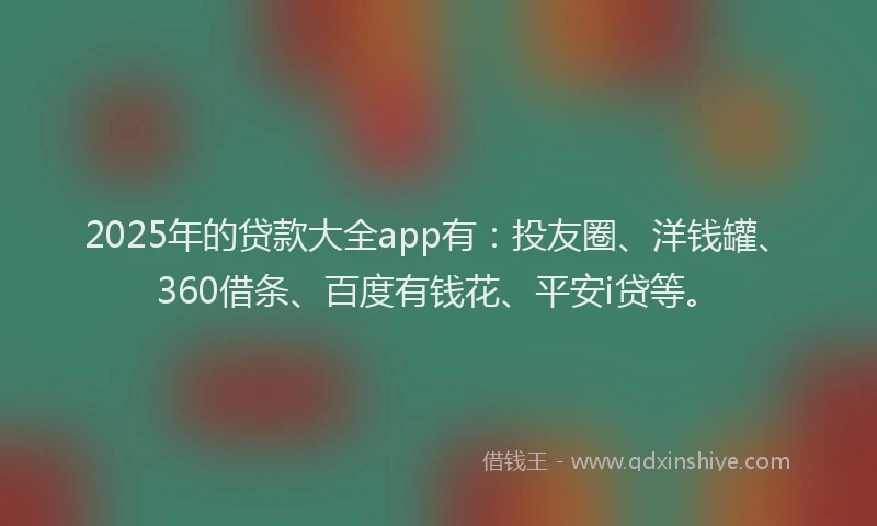 2025年的贷款大全app有：投友圈、洋钱罐、360借条、百度有钱花、平安i贷等。