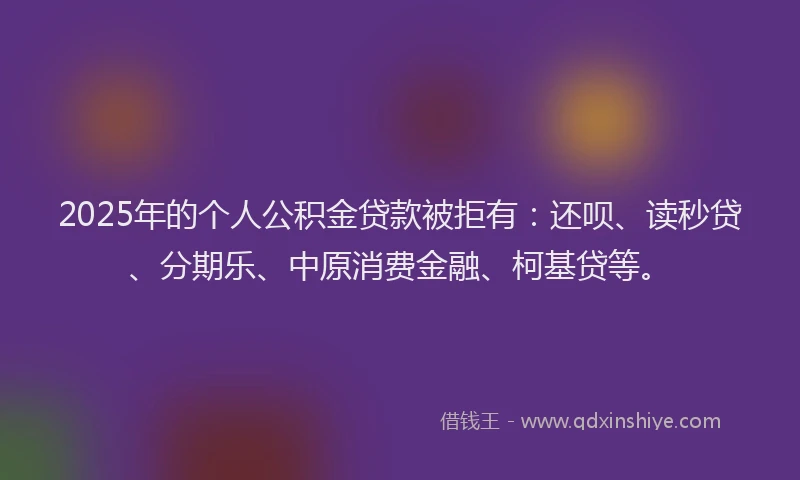 2025年的个人公积金贷款被拒有：还呗、读秒贷、分期乐、中原消费金融、柯基贷等。