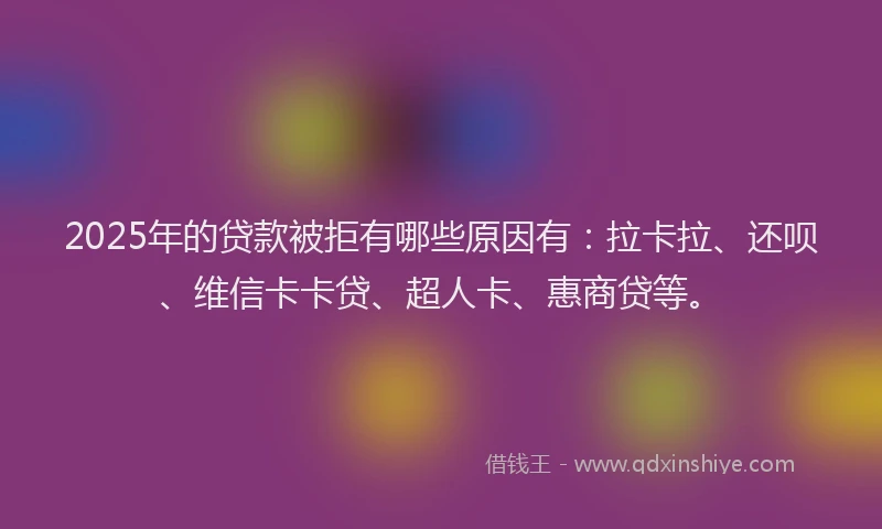 2025年的贷款被拒有哪些原因有：拉卡拉、还呗、维信卡卡贷、超人卡、惠商贷等。